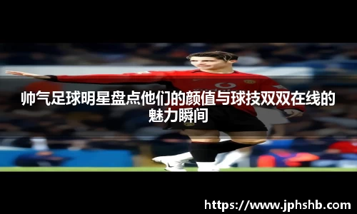 帅气足球明星盘点他们的颜值与球技双双在线的魅力瞬间