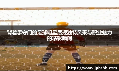 背着手守门的足球明星展现独特风采与职业魅力的精彩瞬间