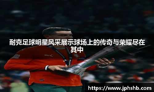 耐克足球明星风采展示球场上的传奇与荣耀尽在其中