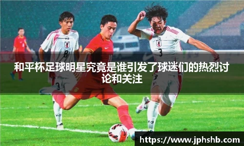 和平杯足球明星究竟是谁引发了球迷们的热烈讨论和关注