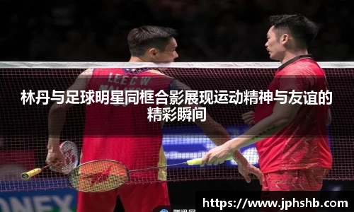 林丹与足球明星同框合影展现运动精神与友谊的精彩瞬间