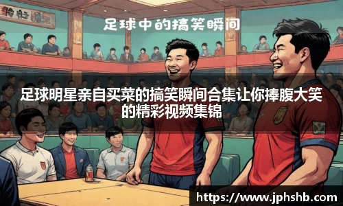 足球明星亲自买菜的搞笑瞬间合集让你捧腹大笑的精彩视频集锦